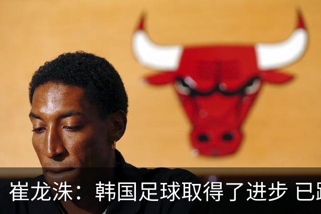 崔龙洙：韩国足球取得了进步 已跻身世界先进国家之列